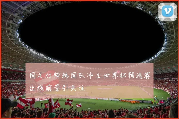 国足对阵韩国队冲击世界杯预选赛出线前景引关注