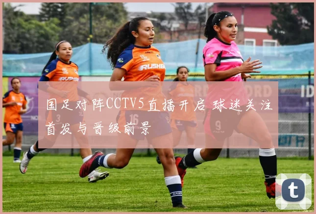 国足对阵CCTV5直播开启 球迷关注首发与晋级前景