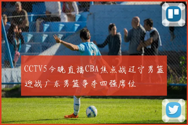 CCTV5今晚直播CBA焦点战辽宁男篮迎战广东男篮争夺四强席位