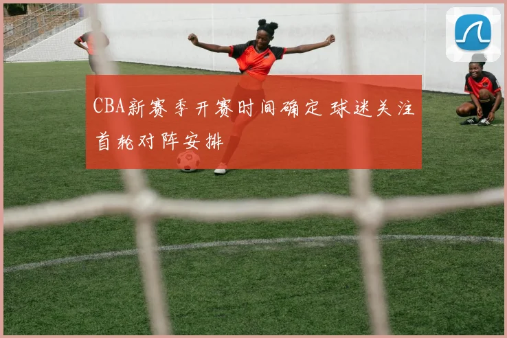 CBA新赛季开赛时间确定 球迷关注首轮对阵安排