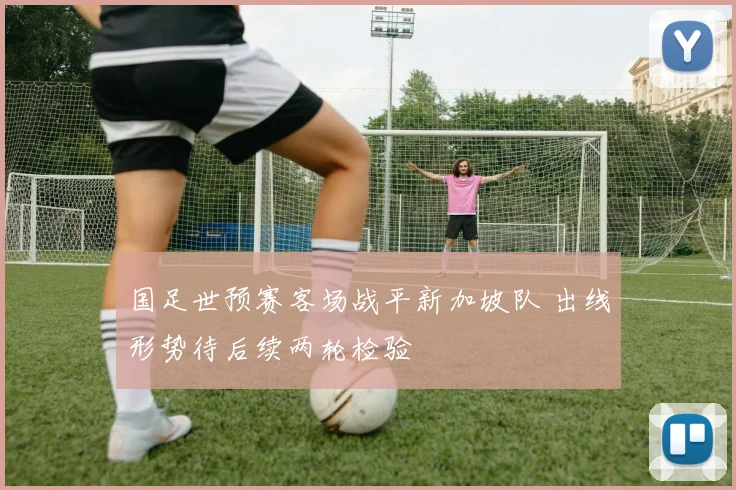 国足世预赛客场战平新加坡队 出线形势待后续两轮检验