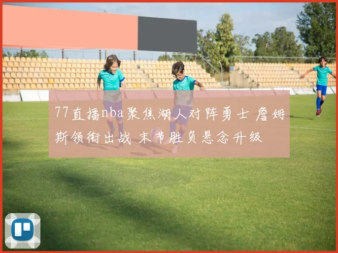 77直播nba聚焦湖人对阵勇士 詹姆斯领衔出战 末节胜负悬念升级