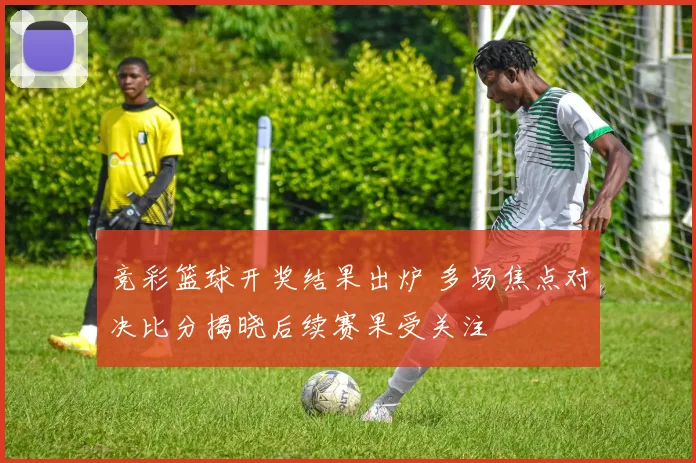 竞彩篮球开奖结果出炉 多场焦点对决比分揭晓后续赛果受关注