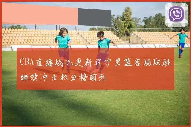 CBA直播战况更新辽宁男篮客场取胜继续冲击积分榜前列