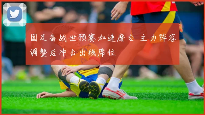 国足备战世预赛加速磨合 主力阵容调整后冲击出线席位