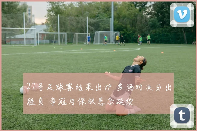 27号足球赛结果出炉 多场对决分出胜负 争冠与保级悬念延续