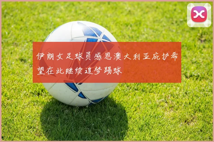 伊朗女足球员感恩澳大利亚庇护希望在此继续追梦踢球