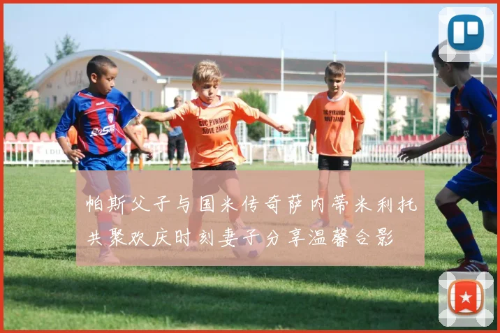 帕斯父子与国米传奇萨内蒂米利托共聚欢庆时刻妻子分享温馨合影