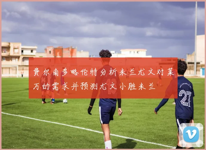 费尔南多略伦特分析米兰尤文对莱万的需求并预测尤文小胜米兰