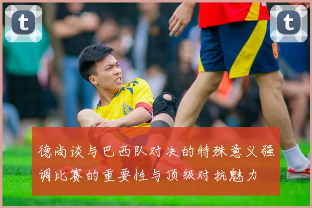 德尚谈与巴西队对决的特殊意义强调比赛的重要性与顶级对抗魅力