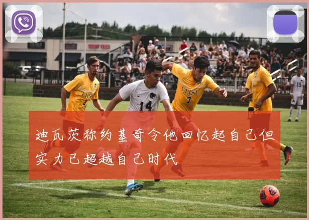 迪瓦茨称约基奇令他回忆起自己但实力已超越自己时代
