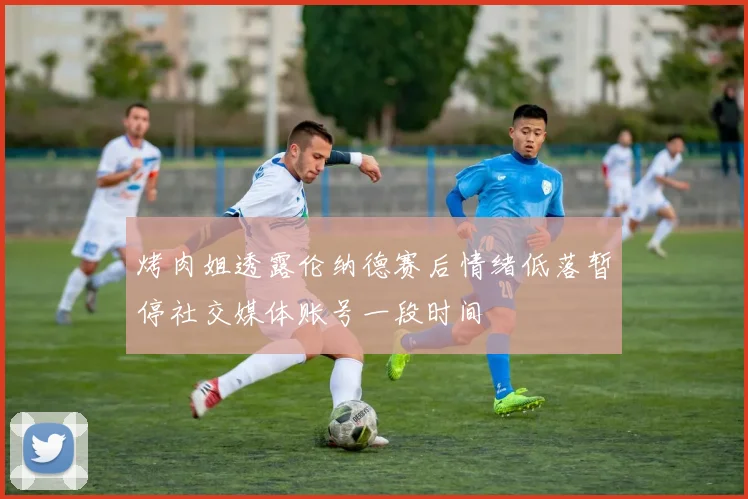 烤肉姐透露伦纳德赛后情绪低落暂停社交媒体账号一段时间