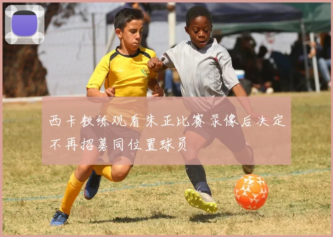 西卡教练观看朱正比赛录像后决定不再招募同位置球员