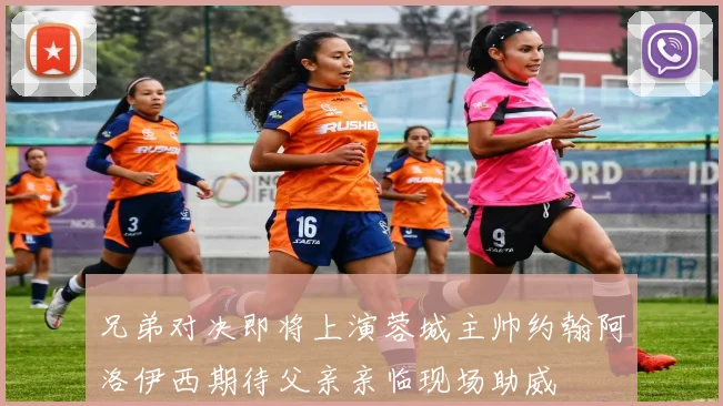 兄弟对决即将上演蓉城主帅约翰阿洛伊西期待父亲亲临现场助威