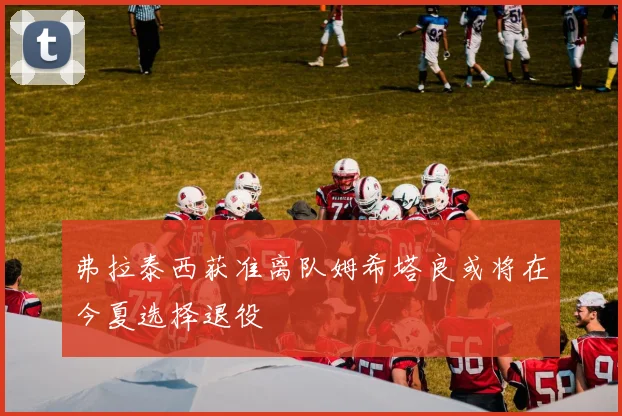 弗拉泰西获准离队姆希塔良或将在今夏选择退役