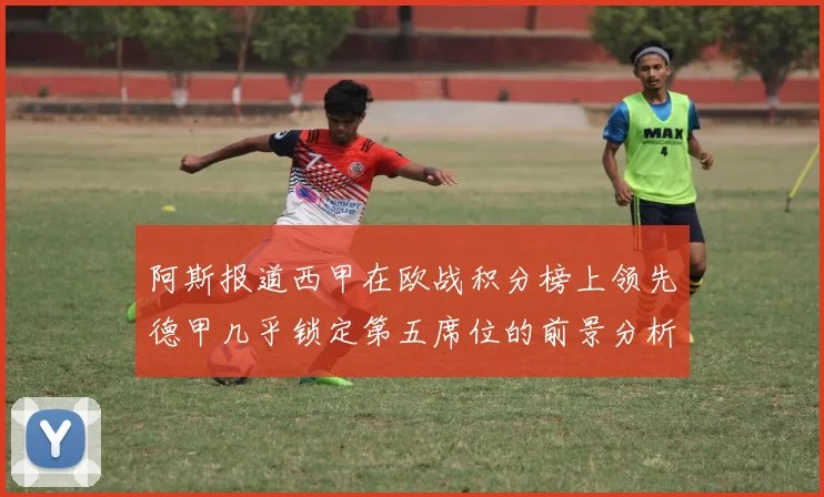 阿斯报道西甲在欧战积分榜上领先德甲几乎锁定第五席位的前景分析