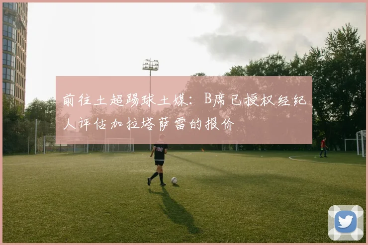 前往土超踢球土媒：B席已授权经纪人评估加拉塔萨雷的报价