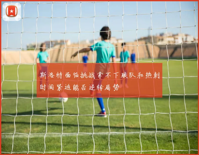 斯洛特面临挑战拿不下狼队和热刺时间紧迫能否逆转局势