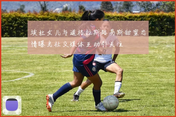 埃杜女儿与道格拉斯路易斯甜蜜恋情曝光社交媒体互动引关注