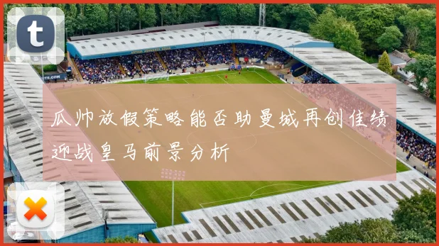 瓜帅放假策略能否助曼城再创佳绩迎战皇马前景分析