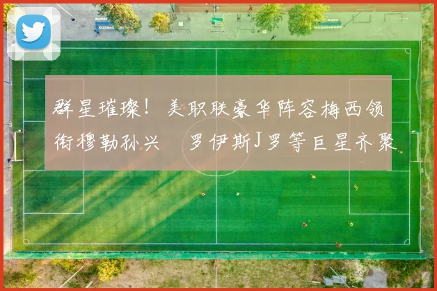 群星璀璨！美职联豪华阵容梅西领衔穆勒孙兴慜罗伊斯J罗等巨星齐聚
