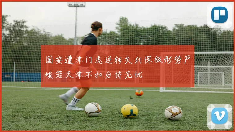 国安遭津门虎逆转失利保级形势严峻若天津不扣分将无忧