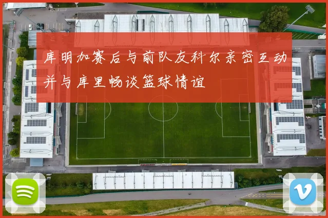 库明加赛后与前队友科尔亲密互动并与库里畅谈篮球情谊