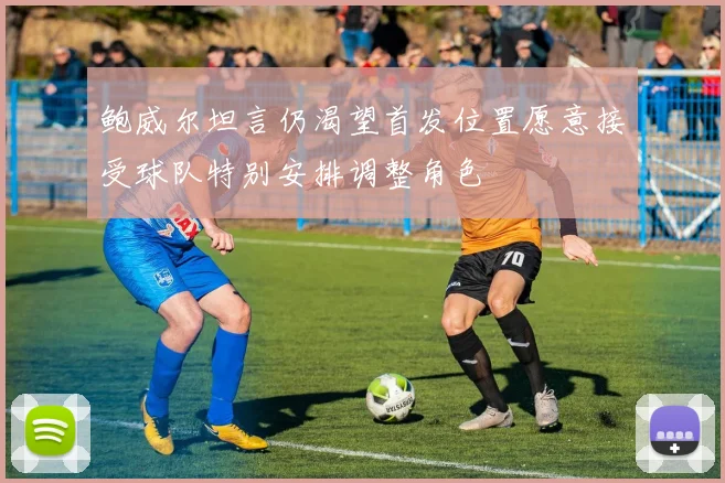 鲍威尔坦言仍渴望首发位置愿意接受球队特别安排调整角色