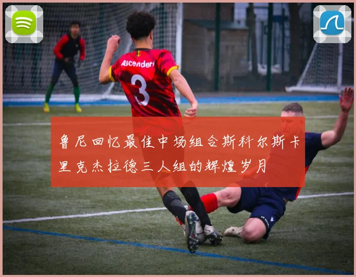 鲁尼回忆最佳中场组合斯科尔斯卡里克杰拉德三人组的辉煌岁月